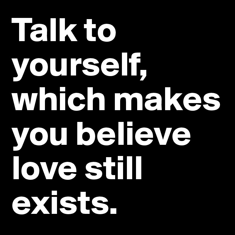 Talk to yourself,  which makes you believe love still exists.