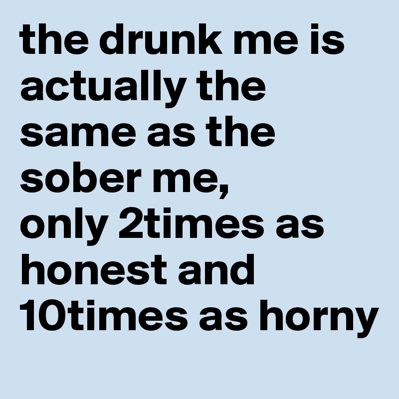 the drunk me is actually the same as the sober me, 
only 2times as honest and 10times as horny