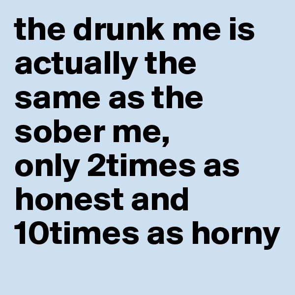 the drunk me is actually the same as the sober me, 
only 2times as honest and 10times as horny