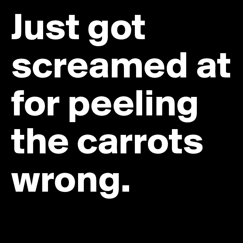 Just got screamed at for peeling the carrots wrong.