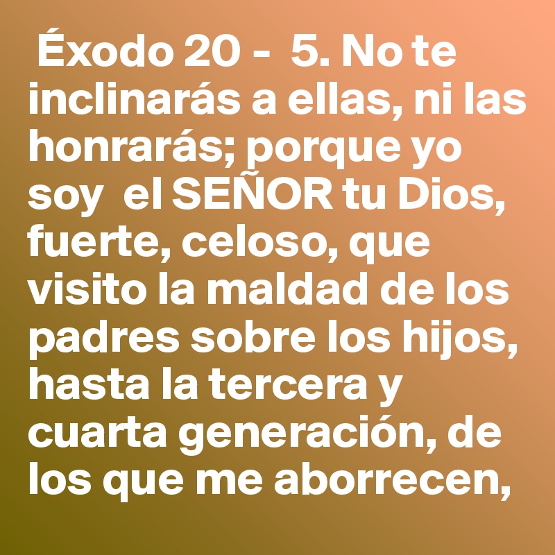  Éxodo 20 -  5. No te inclinarás a ellas, ni las honrarás; porque yo soy  el SEÑOR tu Dios, fuerte, celoso, que visito la maldad de los padres sobre los hijos, hasta la tercera y cuarta generación, de los que me aborrecen, 