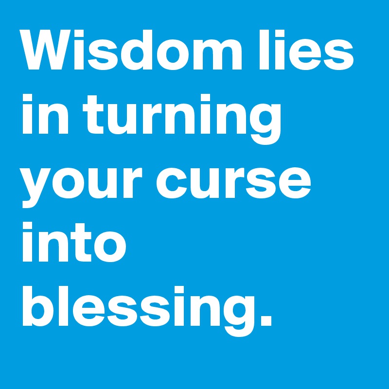 Wisdom lies in turning your curse into blessing. 