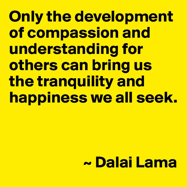 Only the development of compassion and understanding for others can bring us the tranquility and happiness we all seek.



                       ~ Dalai Lama