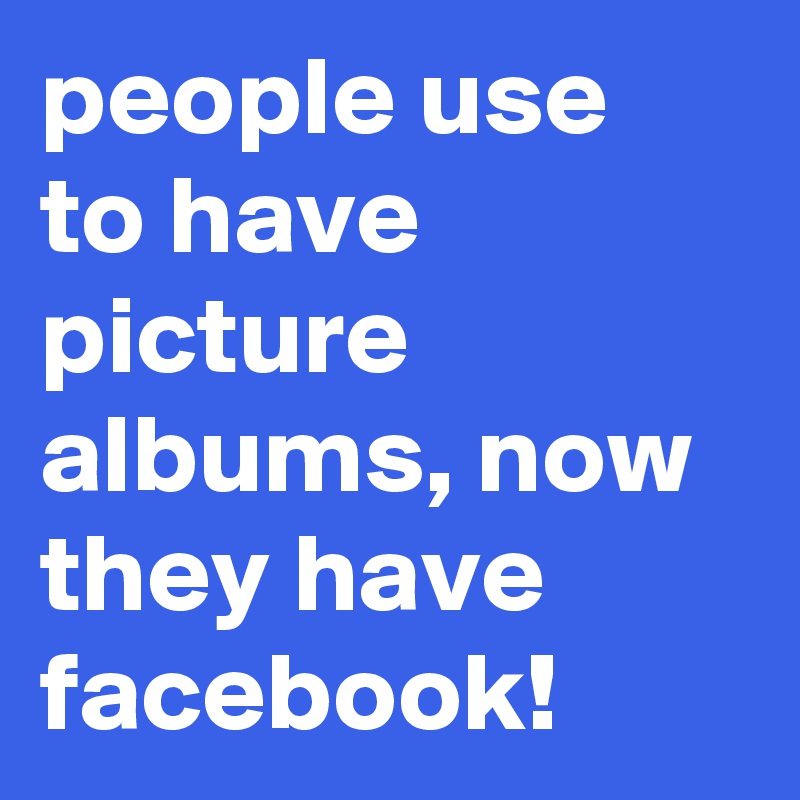 people use to have picture albums, now they have facebook!