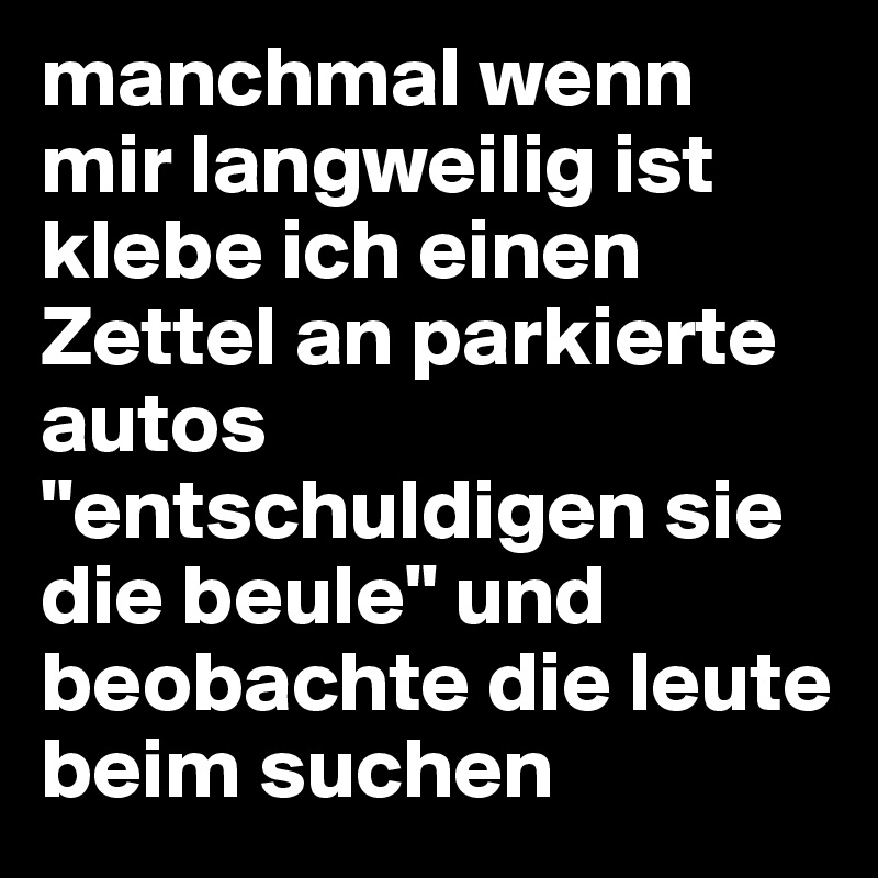 manchmal wenn mir langweilig ist klebe ich einen Zettel an parkierte autos "entschuldigen sie die beule" und beobachte die leute beim suchen