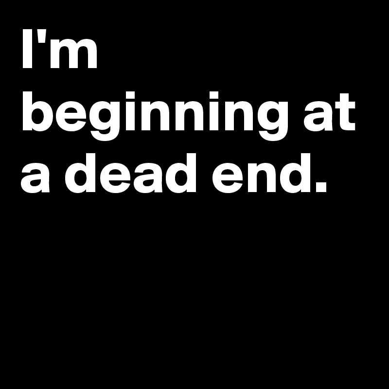 I'm beginning at a dead end.

