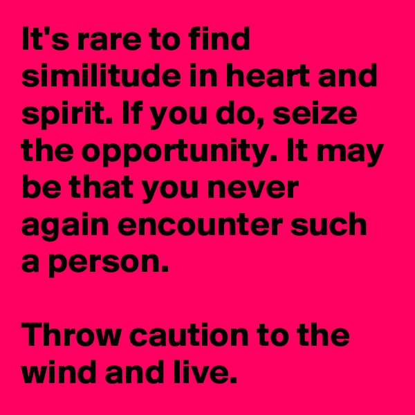 It's rare to find similitude in heart and spirit. If you do, seize the opportunity. It may be that you never again encounter such a person.

Throw caution to the wind and live.