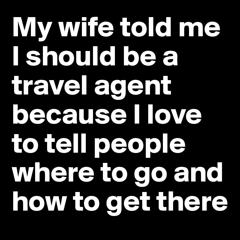 My wife told me I should be a travel agent because I love to tell people where to go and how to get there
