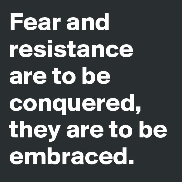 Fear and resistance are to be conquered, they are to be embraced.