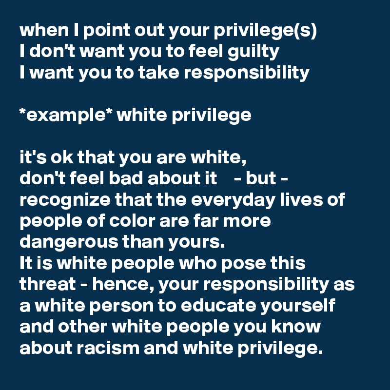 when I point out your privilege(s) 
I don't want you to feel guilty 
I want you to take responsibility

*example* white privilege

it's ok that you are white, 
don't feel bad about it    - but -
recognize that the everyday lives of people of color are far more dangerous than yours. 
It is white people who pose this threat - hence, your responsibility as a white person to educate yourself and other white people you know about racism and white privilege. 
