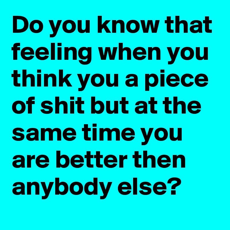Do you know that feeling when you think you a piece of shit but at the same time you are better then anybody else? 