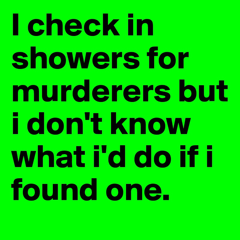 I check in showers for murderers but i don't know what i'd do if i found one. 