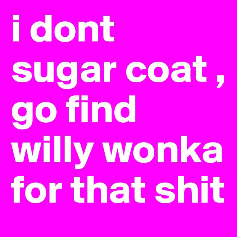 i dont sugar coat , go find willy wonka for that shit 