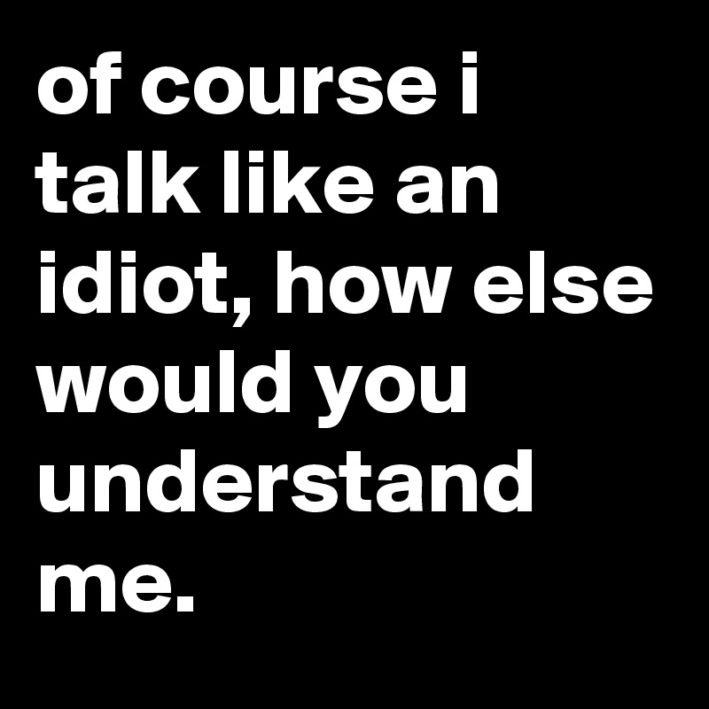 of course i talk like an idiot, how else would you understand me.