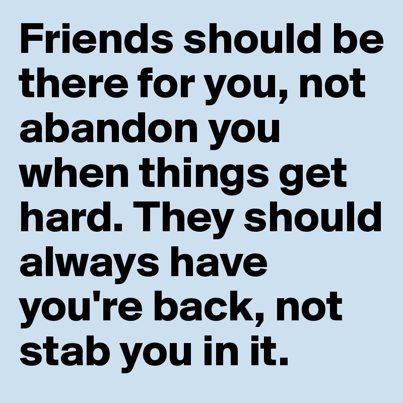 Friends should be there for you, not abandon you when things get hard. They should always have you're back, not stab you in it.