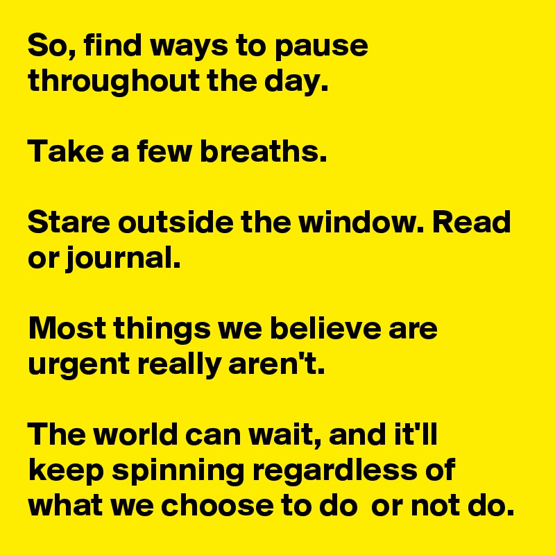 So, find ways to pause throughout the day. 

Take a few breaths. 

Stare outside the window. Read or journal. 

Most things we believe are urgent really aren't.

The world can wait, and it'll keep spinning regardless of what we choose to do  or not do.