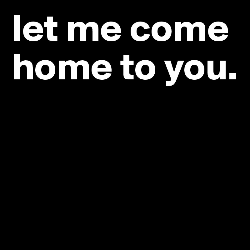 let me come home to you. 


