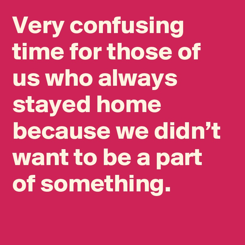 Very confusing time for those of us who always stayed home because we didn’t want to be a part of something.