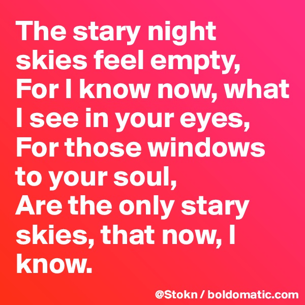 The stary night skies feel empty,
For I know now, what I see in your eyes,
For those windows to your soul,
Are the only stary skies, that now, I know.