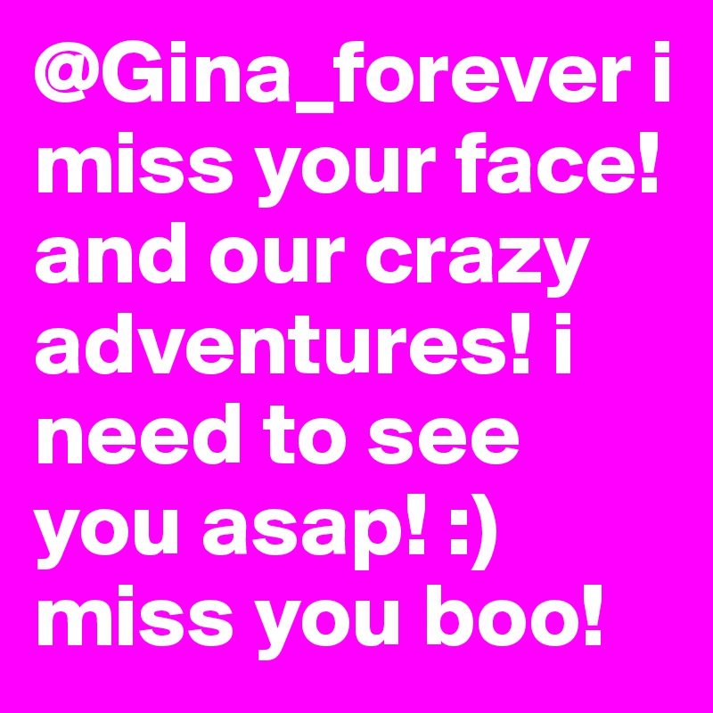 @Gina_forever i miss your face! and our crazy adventures! i need to see you asap! :) miss you boo!     