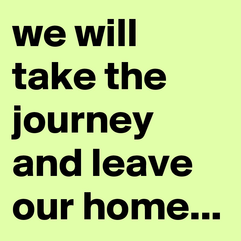 we will take the journey and leave our home...