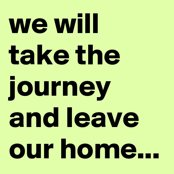 we will take the journey and leave our home...