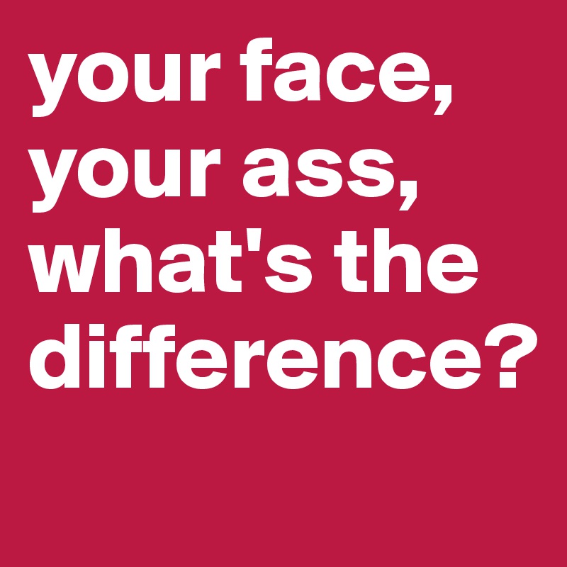 your face, your ass, what's the difference?

