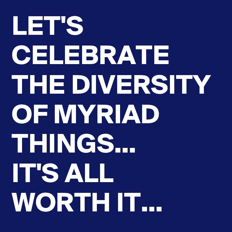 LET'S CELEBRATE THE DIVERSITY OF MYRIAD THINGS...
IT'S ALL WORTH IT...