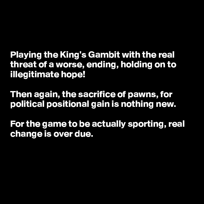 



Playing the King's Gambit with the real threat of a worse, ending, holding on to illegitimate hope! 

Then again, the sacrifice of pawns, for political positional gain is nothing new. 

For the game to be actually sporting, real change is over due.




