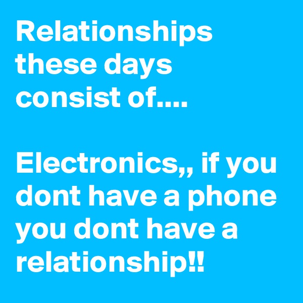 Relationships these days consist of....

Electronics,, if you dont have a phone you dont have a relationship!!