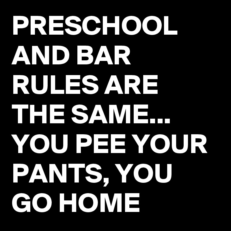 PRESCHOOL AND BAR RULES ARE THE SAME...
YOU PEE YOUR PANTS, YOU GO HOME 