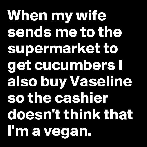 When my wife sends me to the supermarket to get cucumbers I also buy Vaseline so the cashier doesn't think that I'm a vegan.