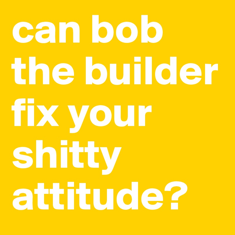 can bob the builder fix your shitty attitude? 