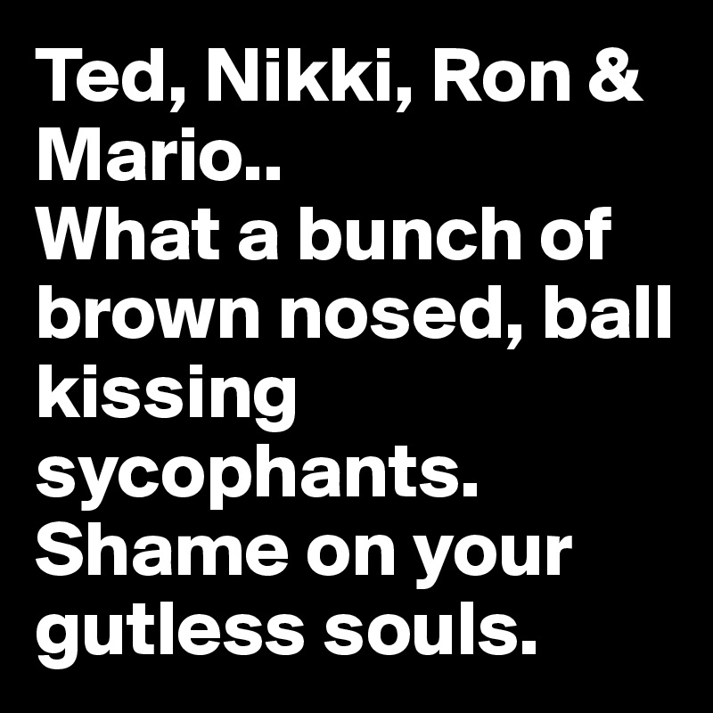 Ted, Nikki, Ron & Mario..
What a bunch of brown nosed, ball kissing sycophants. Shame on your gutless souls.