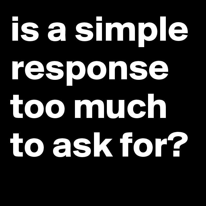 is a simple response too much to ask for? 