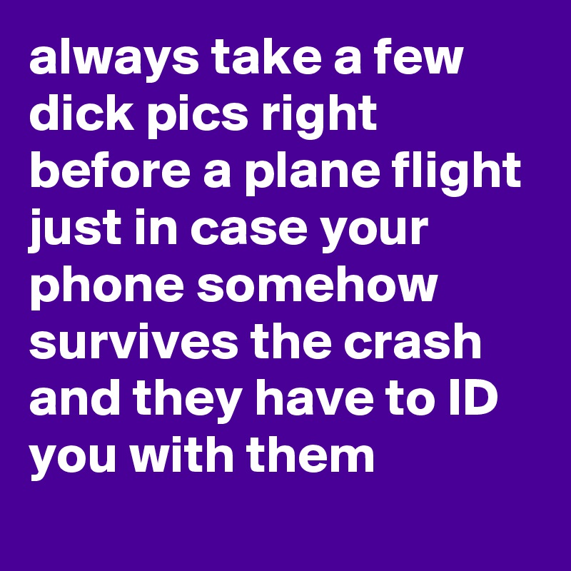 always take a few dick pics right before a plane flight just in case your phone somehow survives the crash and they have to ID you with them