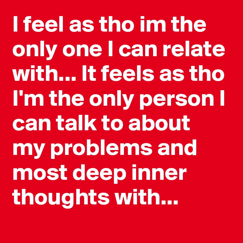 I feel as tho im the only one I can relate with... It feels as tho I'm the only person I can talk to about my problems and most deep inner thoughts with... 