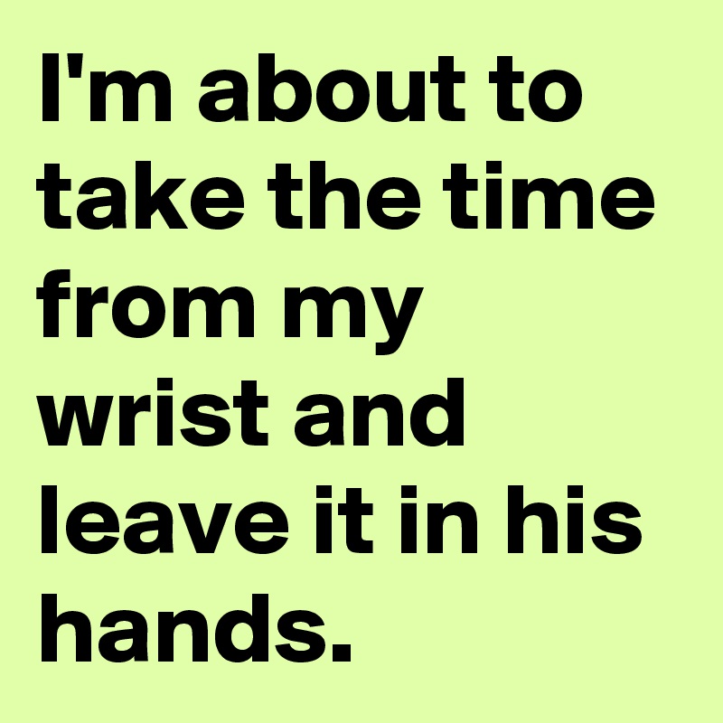 I'm about to take the time from my wrist and leave it in his hands.