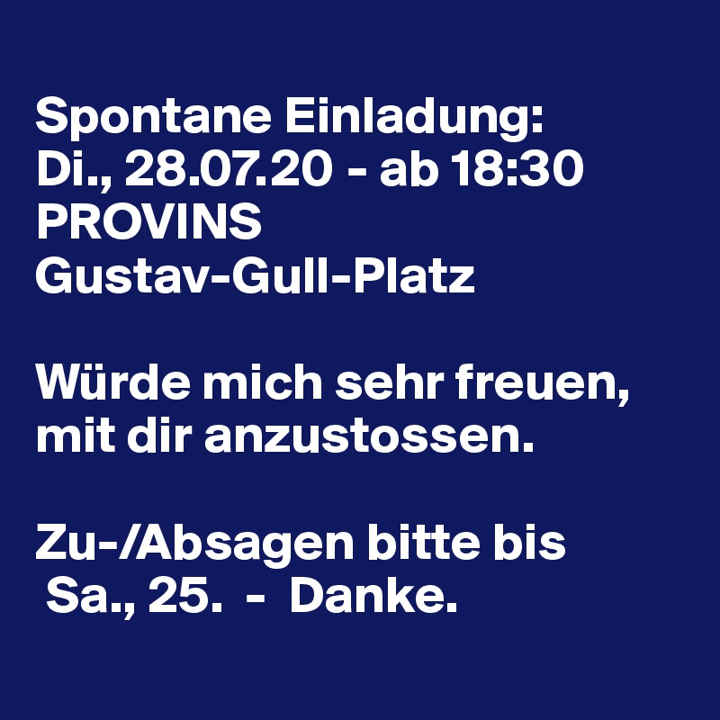 
Spontane Einladung:
Di., 28.07.20 - ab 18:30
PROVINS 
Gustav-Gull-Platz 

Würde mich sehr freuen, mit dir anzustossen.

Zu-/Absagen bitte bis 
 Sa., 25.  -  Danke.
