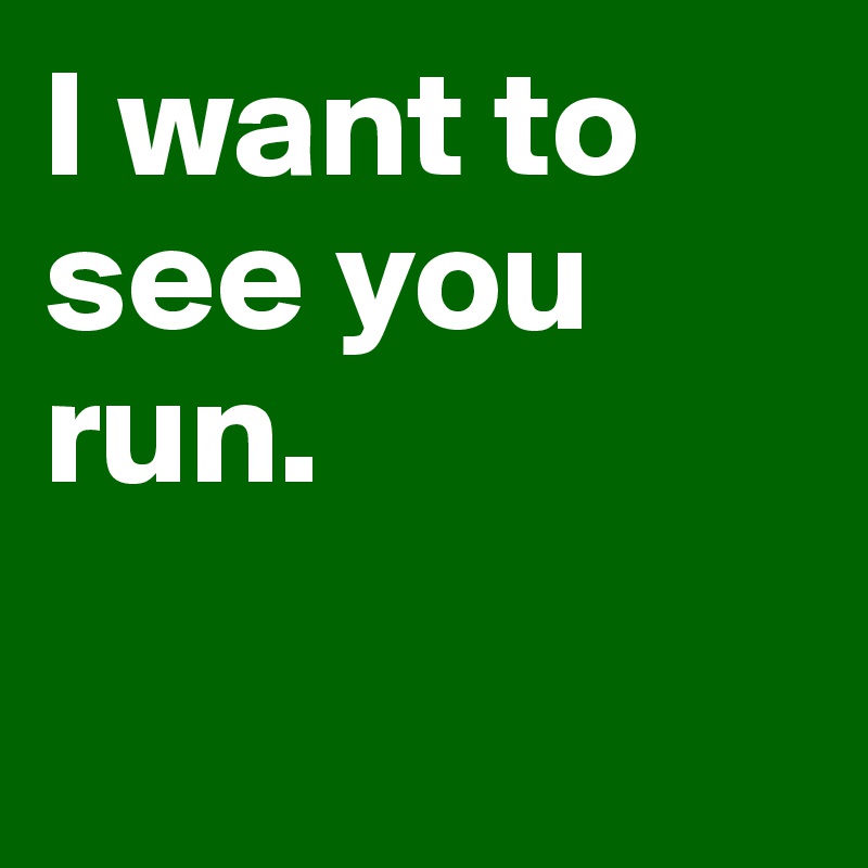 I want to see you run. 

