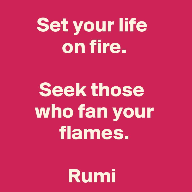 Set your life 
on fire.

Seek those 
who fan your flames.

Rumi 