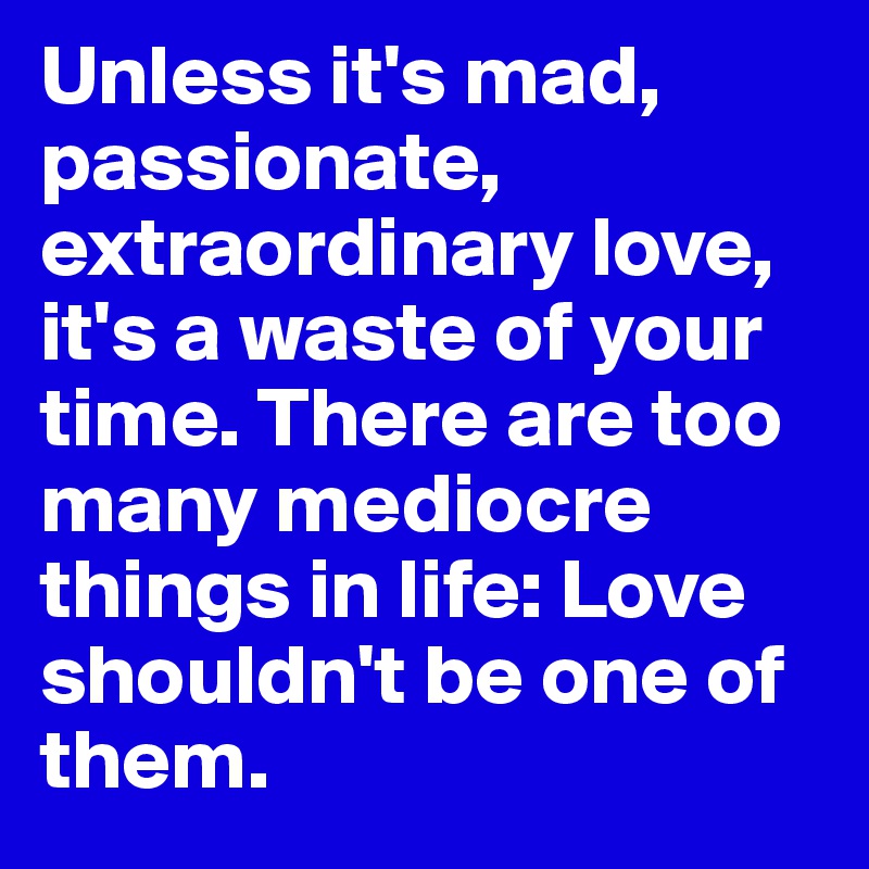 Unless it's mad, passionate, extraordinary love, it's a waste of your time. There are too many mediocre things in life: Love shouldn't be one of them.