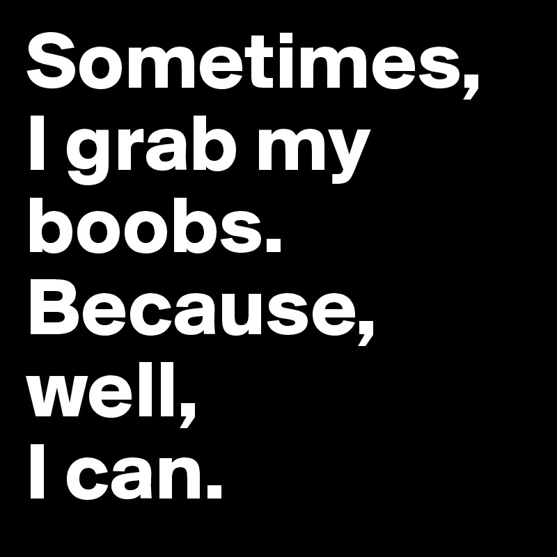 Sometimes, 
I grab my boobs.
Because, well, 
I can.