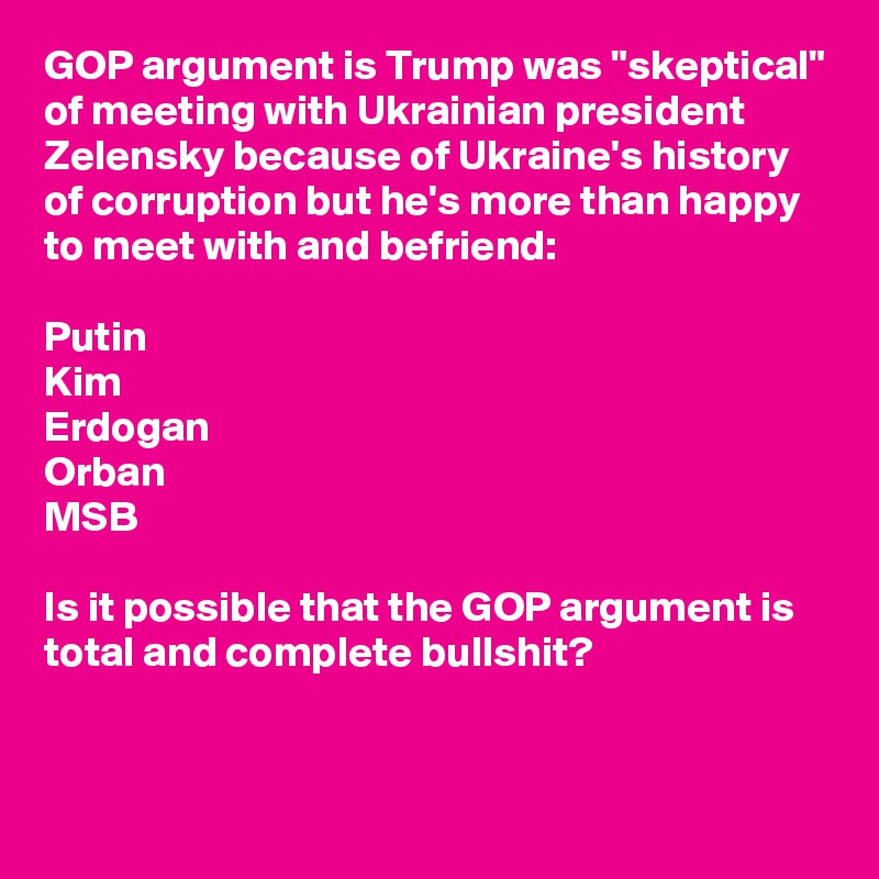 GOP argument is Trump was "skeptical" of meeting with Ukrainian president Zelensky because of Ukraine's history of corruption but he's more than happy to meet with and befriend: 

Putin
Kim
Erdogan 
Orban
MSB

Is it possible that the GOP argument is total and complete bullshit?