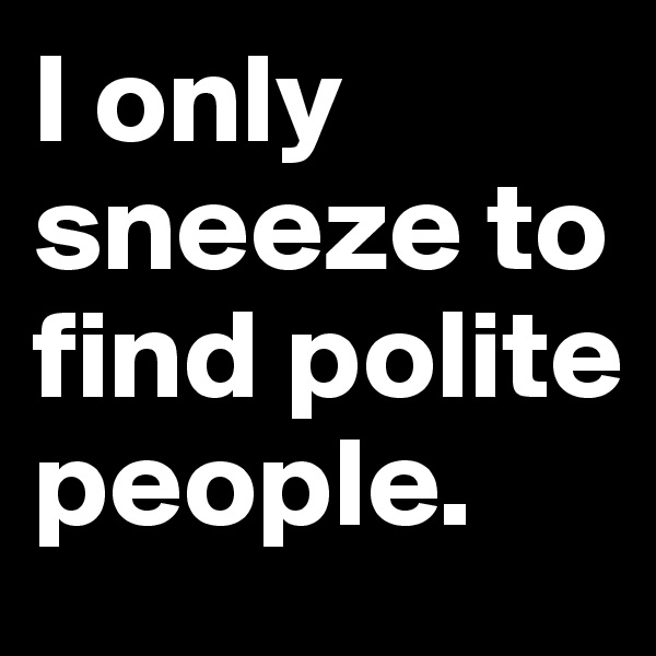 I only sneeze to find polite people.