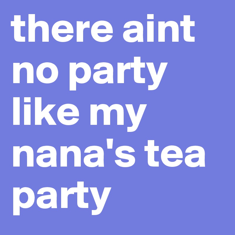 there aint no party like my nana's tea party