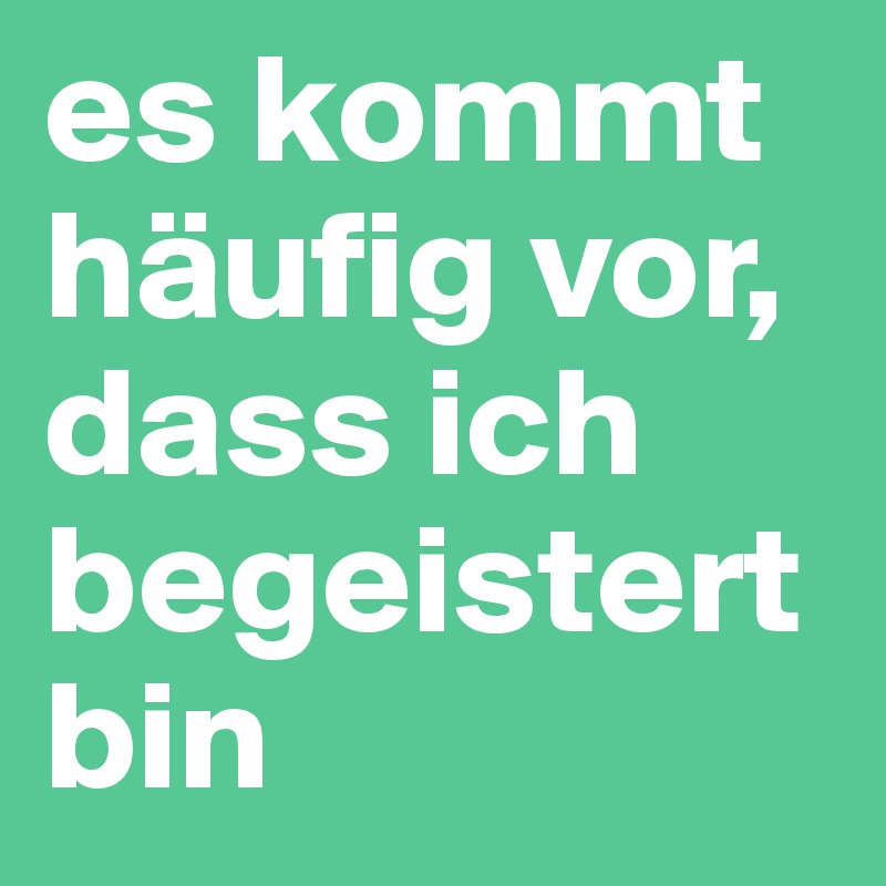 es kommt häufig vor, dass ich begeistert bin