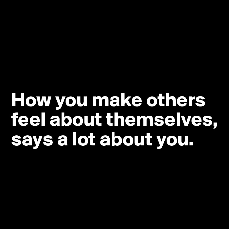 



How you make others feel about themselves, says a lot about you.


