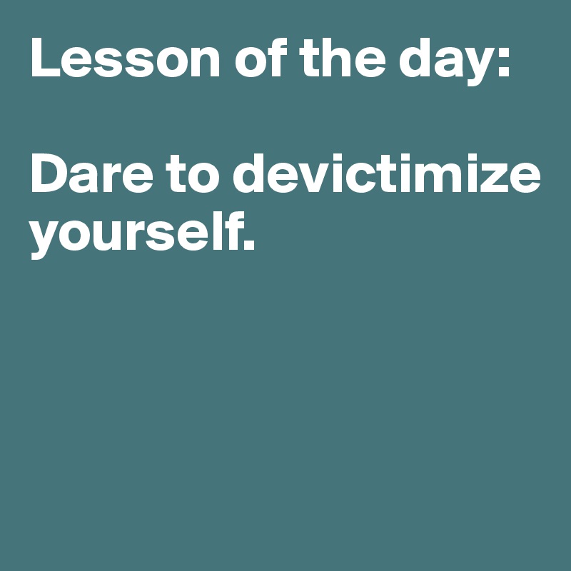 Lesson of the day: 

Dare to devictimize yourself. 
 


