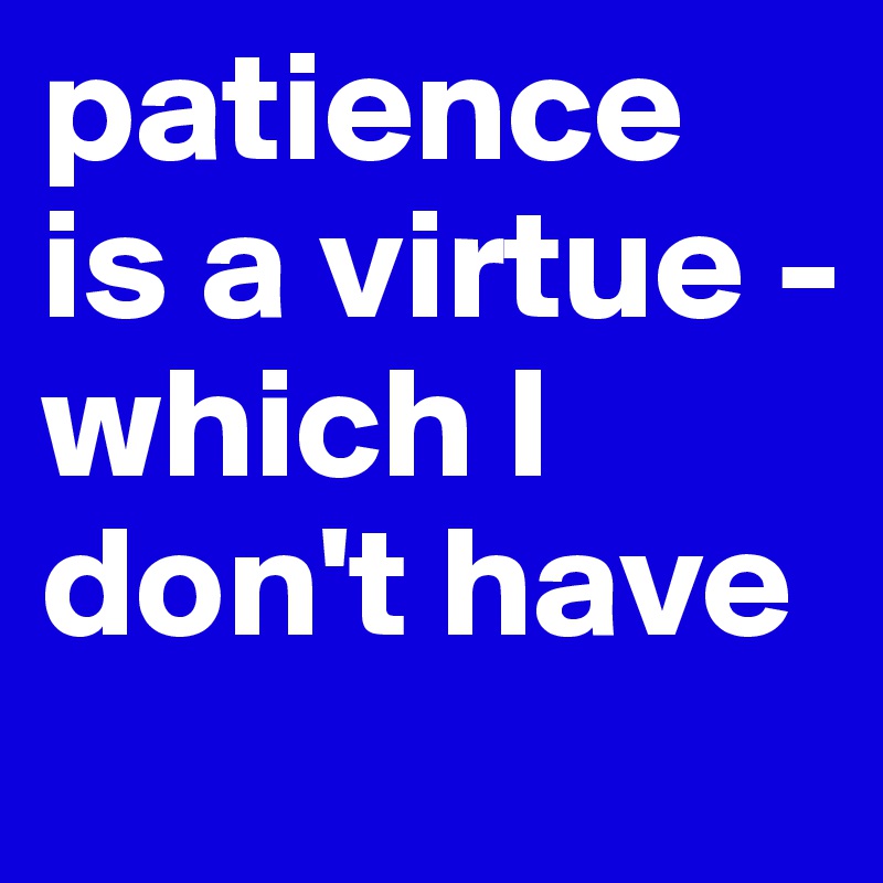 patience is a virtue - 
which I don't have